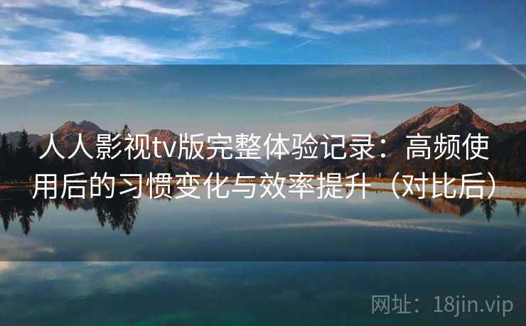 人人影视tv版完整体验记录:高频使用后的习惯变化与效率提升(对比后) 人人影视tv版完整体验记录:高频使用后的习惯变化与效率提升(对比后)