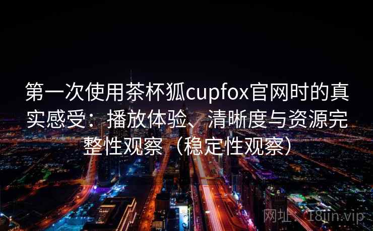 第一次使用茶杯狐cupfox官网时的真实感受：播放体验、清晰度与资源完整性观察（稳定性观察）