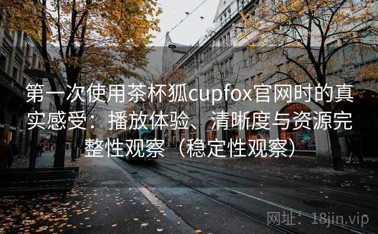 第一次使用茶杯狐cupfox官网时的真实感受：播放体验、清晰度与资源完整性观察（稳定性观察）