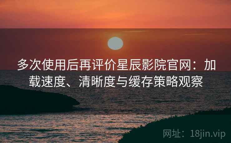 多次使用后再评价星辰影院官网：加载速度、清晰度与缓存策略观察