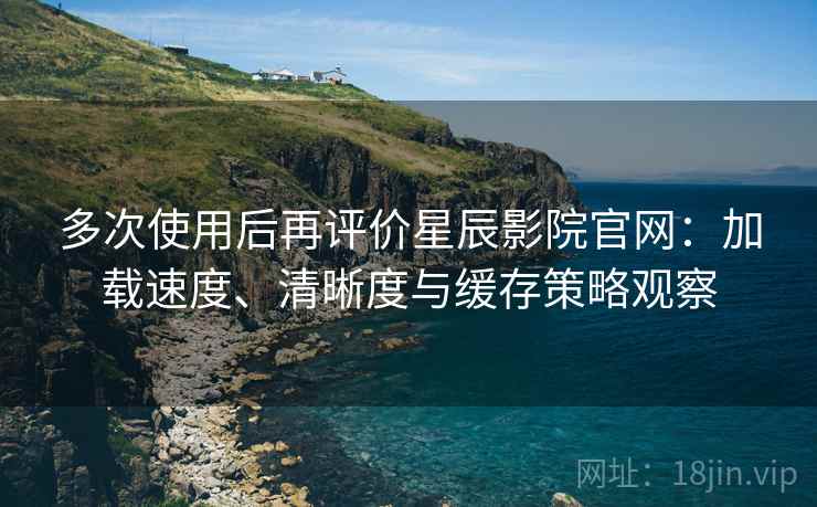 多次使用后再评价星辰影院官网：加载速度、清晰度与缓存策略观察