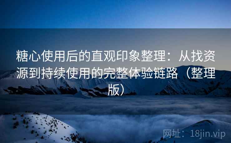 糖心使用后的直观印象整理：从找资源到持续使用的完整体验链路（整理版）