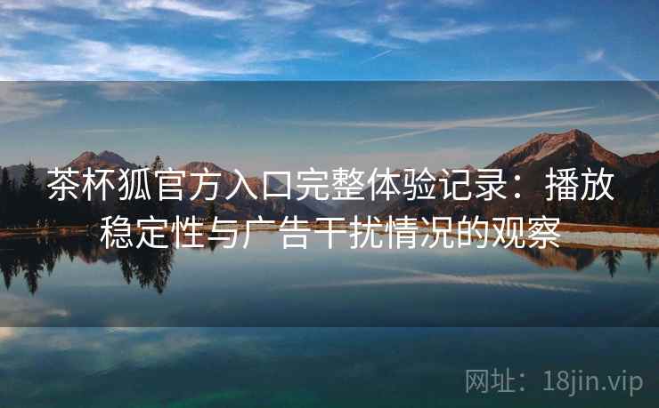 茶杯狐官方入口完整体验记录：播放稳定性与广告干扰情况的观察