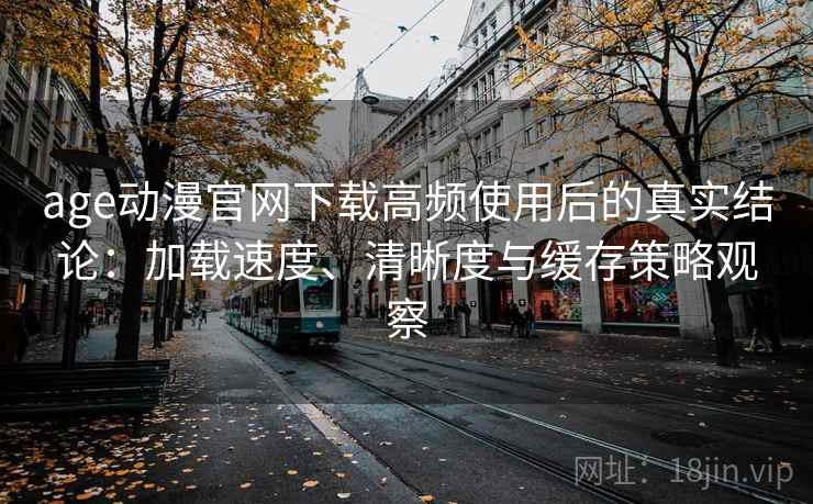 age动漫官网下载高频使用后的真实结论：加载速度、清晰度与缓存策略观察