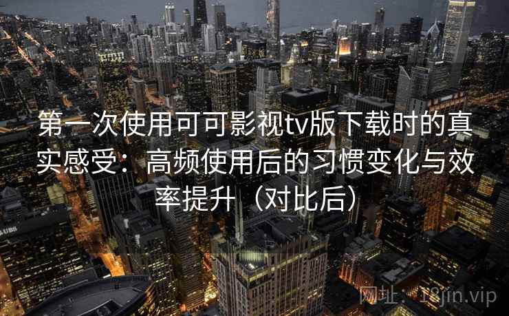 第一次使用可可影视tv版下载时的真实感受：高频使用后的习惯变化与效率提升（对比后）
