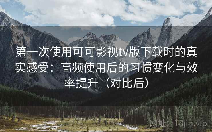 第一次使用可可影视tv版下载时的真实感受：高频使用后的习惯变化与效率提升（对比后）