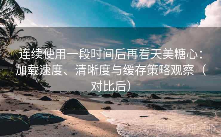 连续使用一段时间后再看天美糖心：加载速度、清晰度与缓存策略观察（对比后）