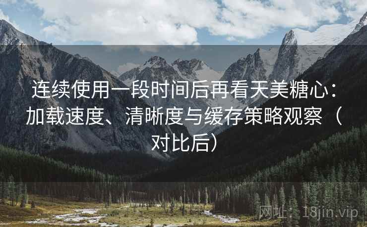 连续使用一段时间后再看天美糖心：加载速度、清晰度与缓存策略观察（对比后）