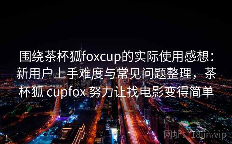 围绕茶杯狐foxcup的实际使用感想：新用户上手难度与常见问题整理，茶杯狐 cupfox 努力让找电影变得简单