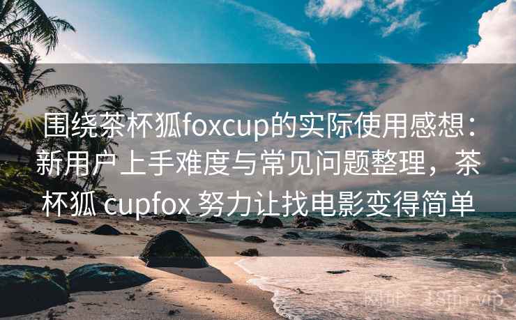 围绕茶杯狐foxcup的实际使用感想：新用户上手难度与常见问题整理，茶杯狐 cupfox 努力让找电影变得简单