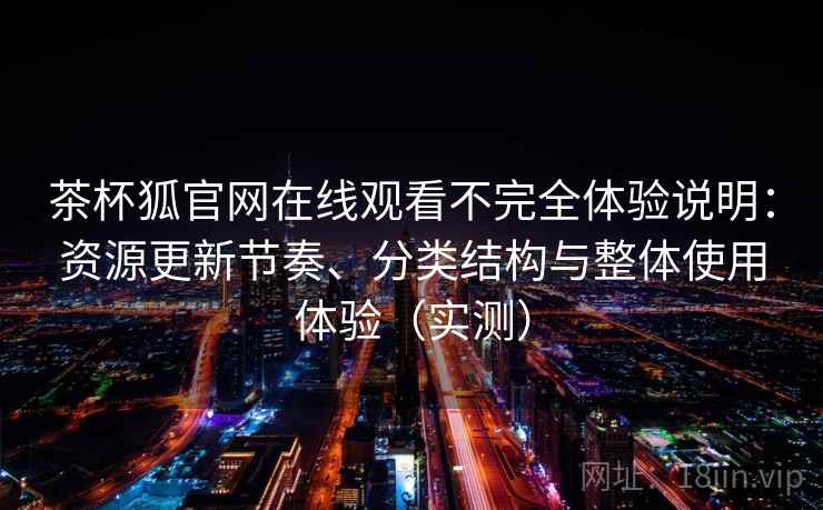 茶杯狐官网在线观看不完全体验说明：资源更新节奏、分类结构与整体使用体验（实测）