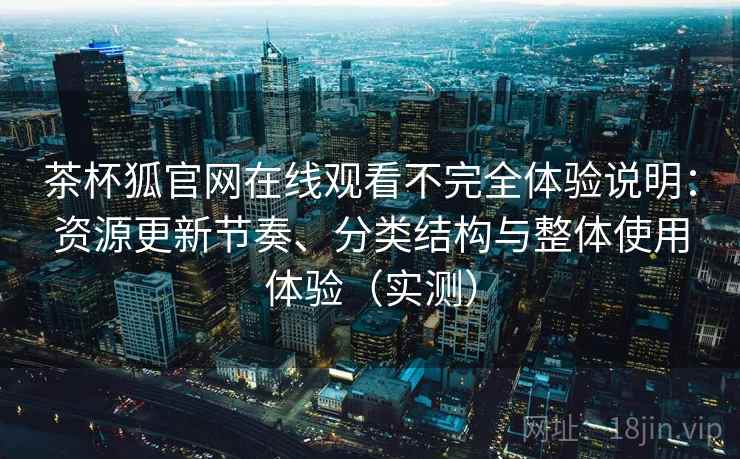 茶杯狐官网在线观看不完全体验说明：资源更新节奏、分类结构与整体使用体验（实测）