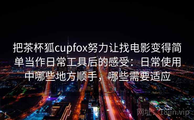 把茶杯狐cupfox努力让找电影变得简单当作日常工具后的感受：日常使用中哪些地方顺手，哪些需要适应