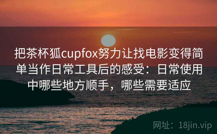 把茶杯狐cupfox努力让找电影变得简单当作日常工具后的感受：日常使用中哪些地方顺手，哪些需要适应