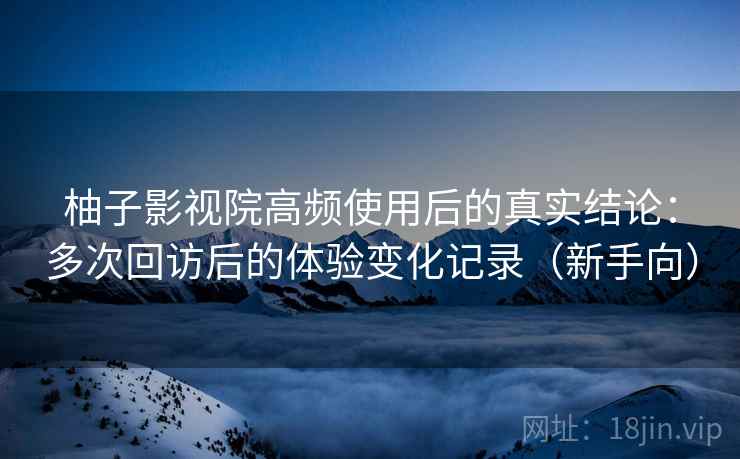 柚子影视院高频使用后的真实结论：多次回访后的体验变化记录（新手向）