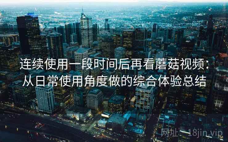 连续使用一段时间后再看蘑菇视频：从日常使用角度做的综合体验总结