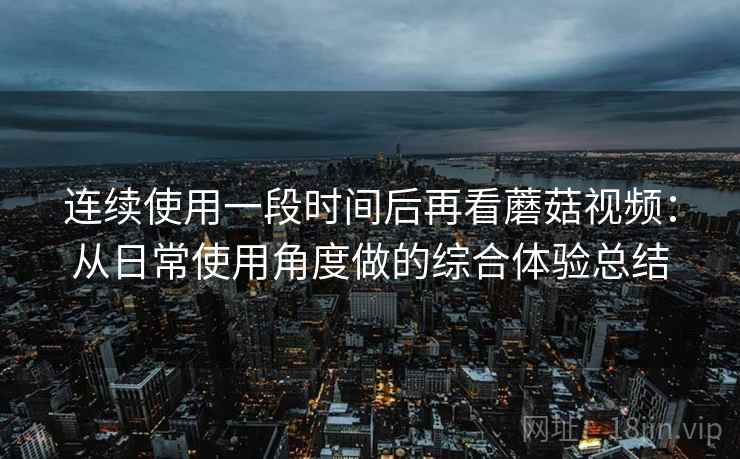 连续使用一段时间后再看蘑菇视频：从日常使用角度做的综合体验总结