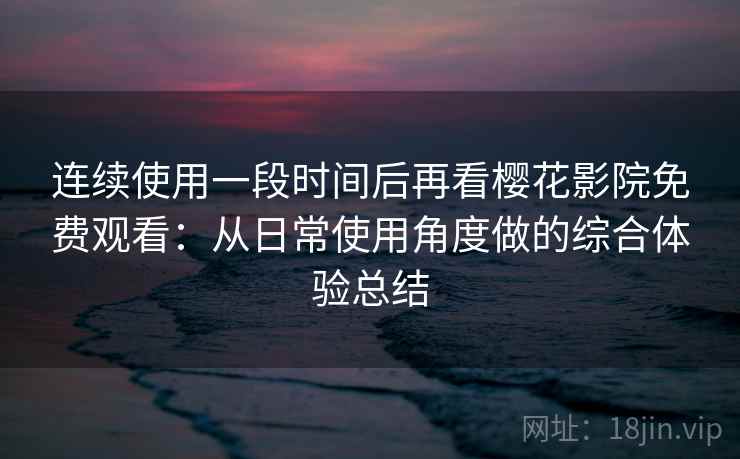 连续使用一段时间后再看樱花影院免费观看：从日常使用角度做的综合体验总结
