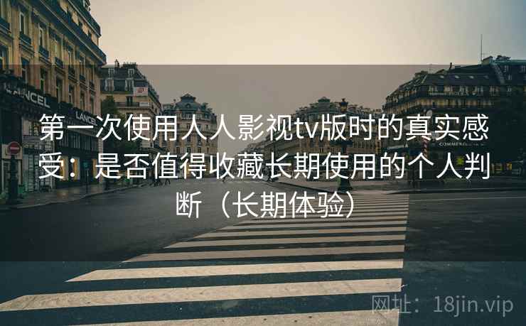 第一次使用人人影视tv版时的真实感受：是否值得收藏长期使用的个人判断（长期体验）