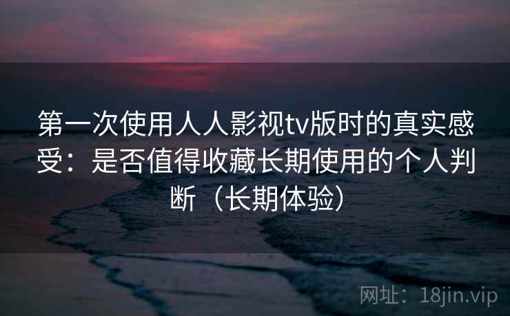 第一次使用人人影视tv版时的真实感受：是否值得收藏长期使用的个人判断（长期体验）