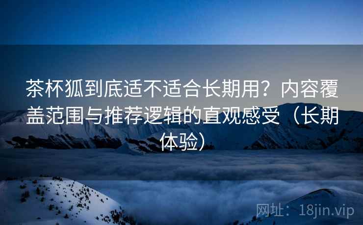茶杯狐到底适不适合长期用？内容覆盖范围与推荐逻辑的直观感受（长期体验）