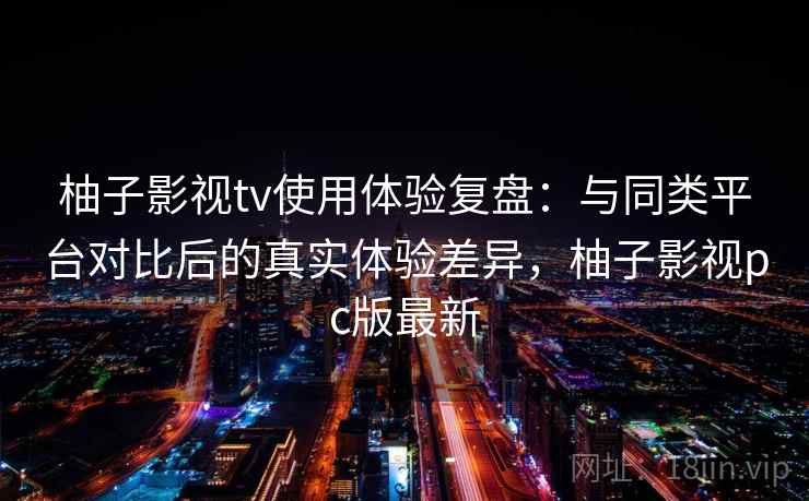 柚子影视tv使用体验复盘：与同类平台对比后的真实体验差异，柚子影视pc版最新