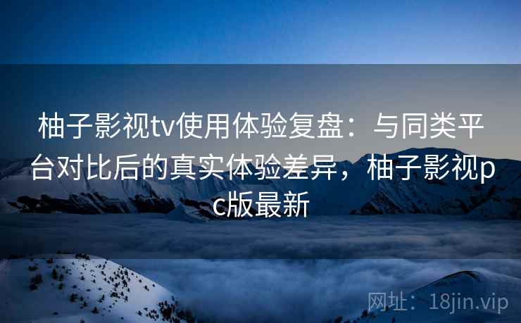 柚子影视tv使用体验复盘：与同类平台对比后的真实体验差异，柚子影视pc版最新