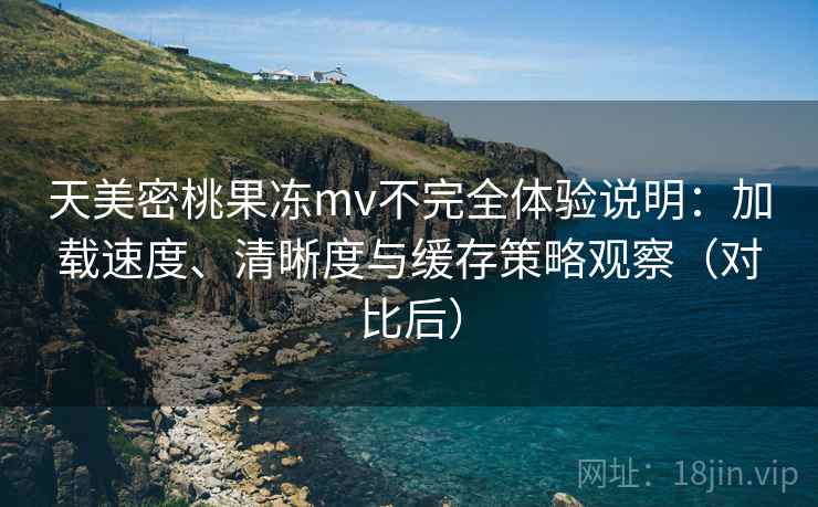 天美密桃果冻mv不完全体验说明：加载速度、清晰度与缓存策略观察（对比后）