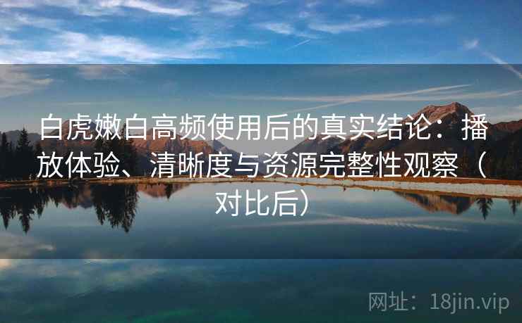 白虎嫩白高频使用后的真实结论：播放体验、清晰度与资源完整性观察（对比后）