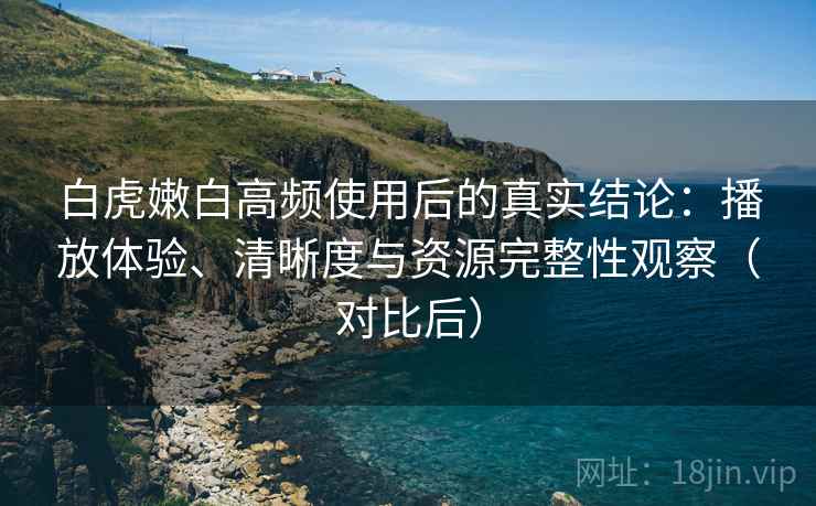 白虎嫩白高频使用后的真实结论：播放体验、清晰度与资源完整性观察（对比后）