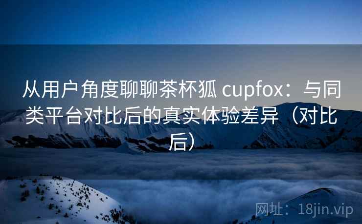 从用户角度聊聊茶杯狐 cupfox：与同类平台对比后的真实体验差异（对比后）