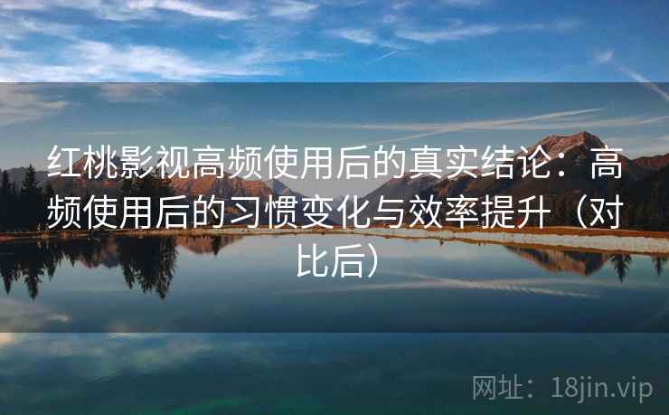 红桃影视高频使用后的真实结论：高频使用后的习惯变化与效率提升（对比后）