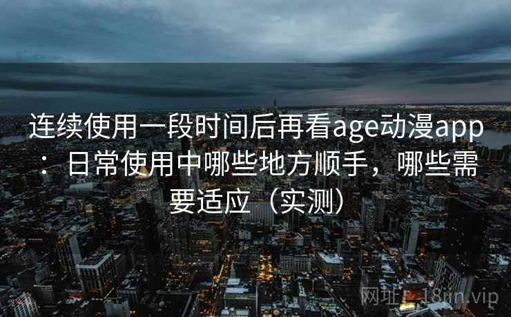 连续使用一段时间后再看age动漫app：日常使用中哪些地方顺手，哪些需要适应（实测）