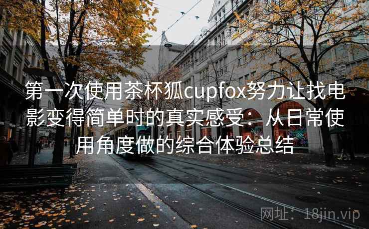 第一次使用茶杯狐cupfox努力让找电影变得简单时的真实感受：从日常使用角度做的综合体验总结