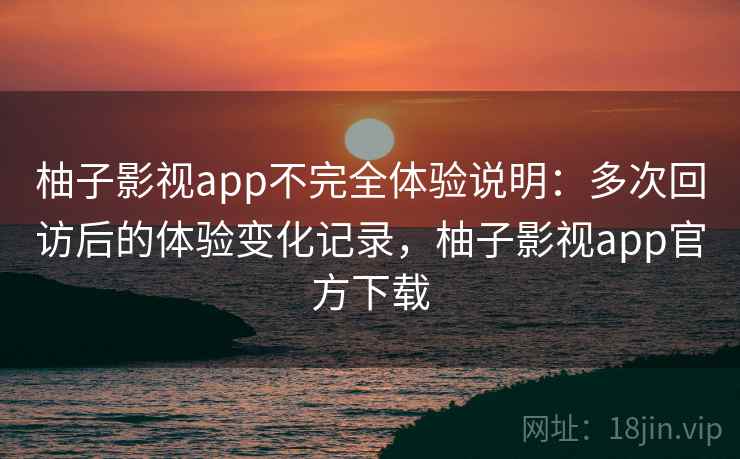 柚子影视app不完全体验说明：多次回访后的体验变化记录，柚子影视app官方下载