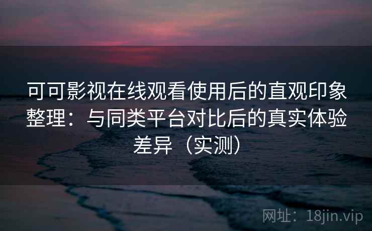 可可影视在线观看使用后的直观印象整理：与同类平台对比后的真实体验差异（实测）