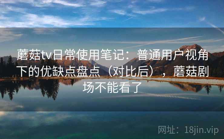 蘑菇tv日常使用笔记：普通用户视角下的优缺点盘点（对比后），蘑菇剧场不能看了