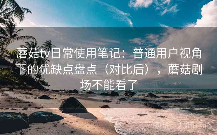 蘑菇tv日常使用笔记：普通用户视角下的优缺点盘点（对比后），蘑菇剧场不能看了