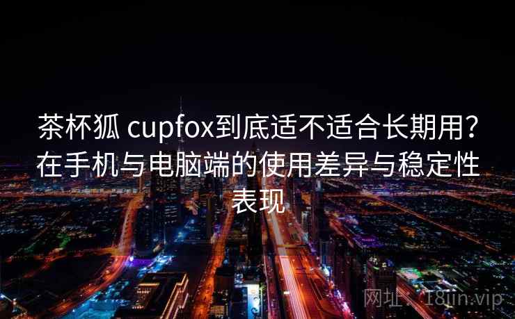 茶杯狐 cupfox到底适不适合长期用？在手机与电脑端的使用差异与稳定性表现