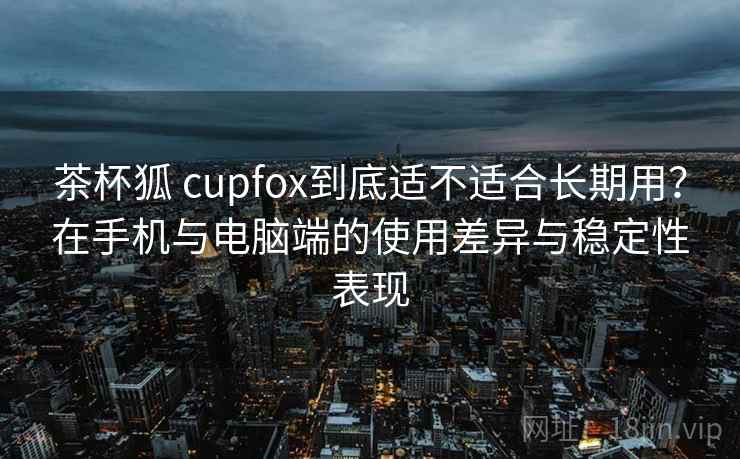 茶杯狐 cupfox到底适不适合长期用？在手机与电脑端的使用差异与稳定性表现