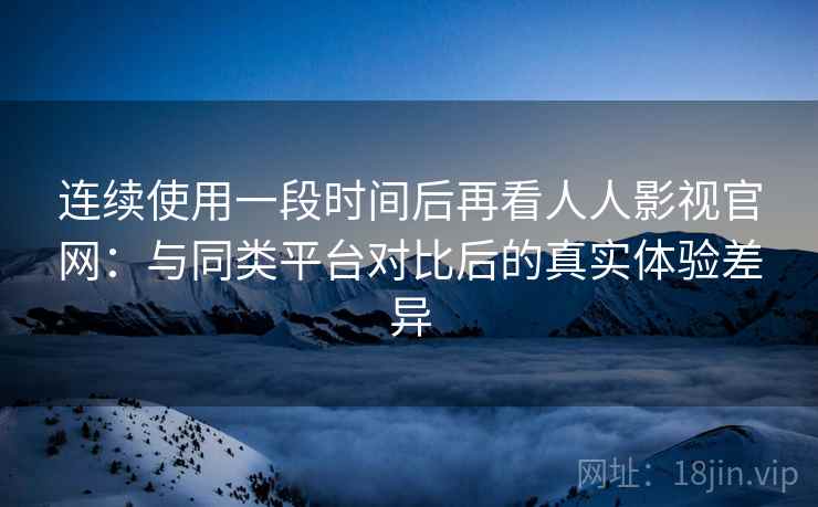 连续使用一段时间后再看人人影视官网：与同类平台对比后的真实体验差异