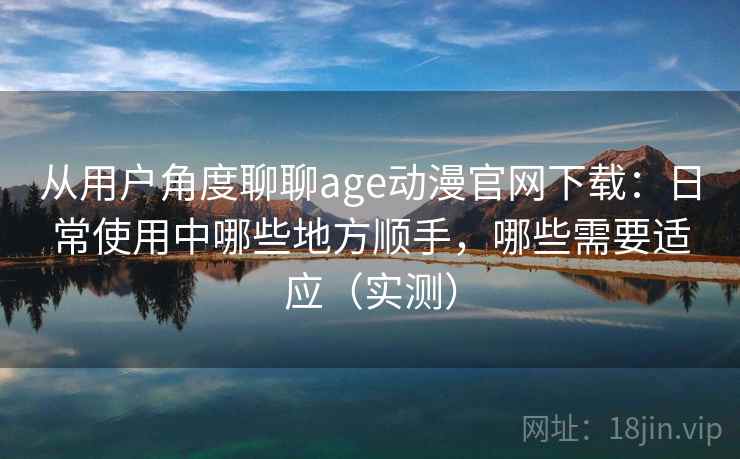 从用户角度聊聊age动漫官网下载：日常使用中哪些地方顺手，哪些需要适应（实测）