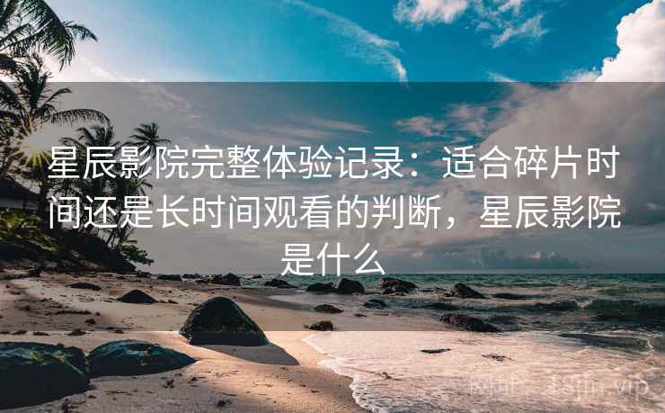 星辰影院完整体验记录：适合碎片时间还是长时间观看的判断，星辰影院是什么