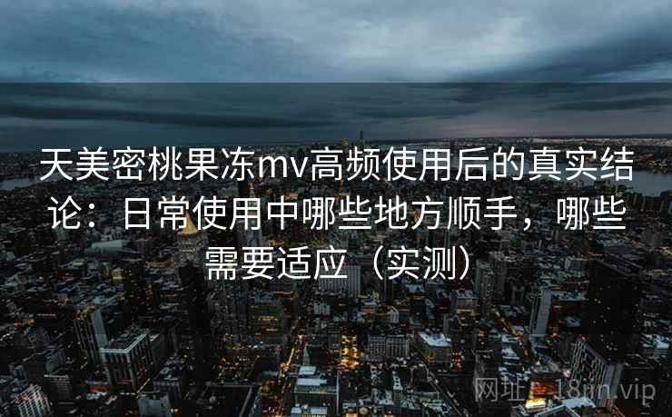 天美密桃果冻mv高频使用后的真实结论：日常使用中哪些地方顺手，哪些需要适应（实测）
