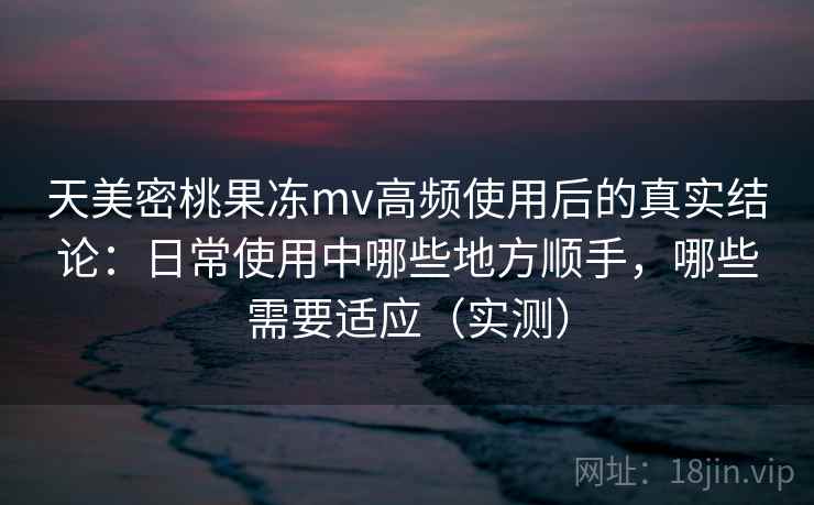 天美密桃果冻mv高频使用后的真实结论：日常使用中哪些地方顺手，哪些需要适应（实测）