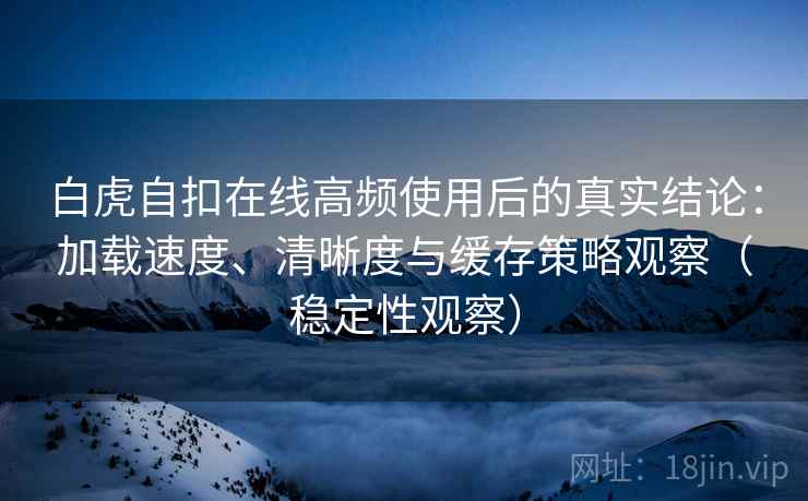 白虎自扣在线高频使用后的真实结论：加载速度、清晰度与缓存策略观察（稳定性观察）