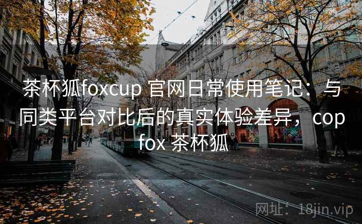 茶杯狐foxcup 官网日常使用笔记：与同类平台对比后的真实体验差异，cop fox 茶杯狐