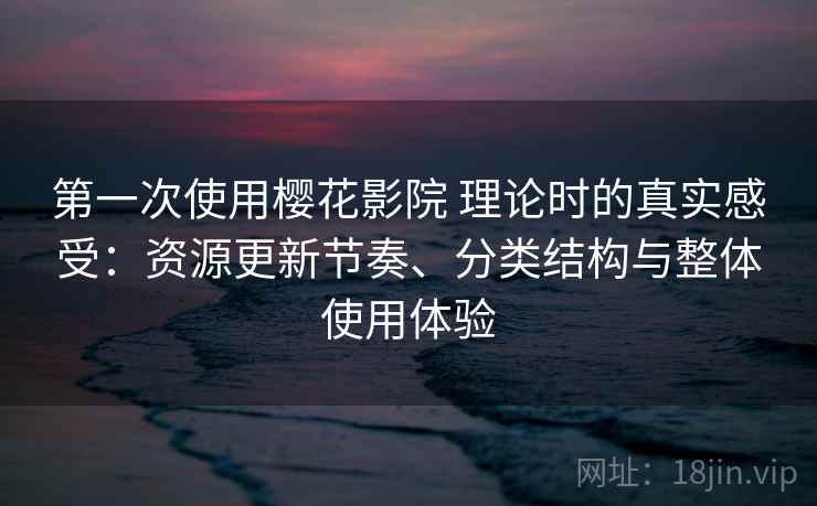 第一次使用樱花影院 理论时的真实感受：资源更新节奏、分类结构与整体使用体验