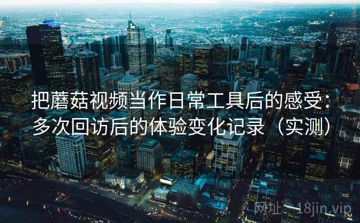 把蘑菇视频当作日常工具后的感受：多次回访后的体验变化记录（实测）