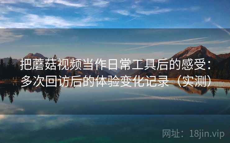 把蘑菇视频当作日常工具后的感受：多次回访后的体验变化记录（实测）